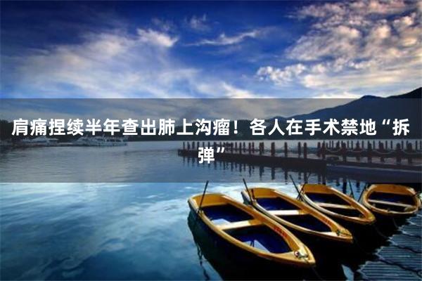 肩痛捏续半年查出肺上沟瘤！各人在手术禁地“拆弹”