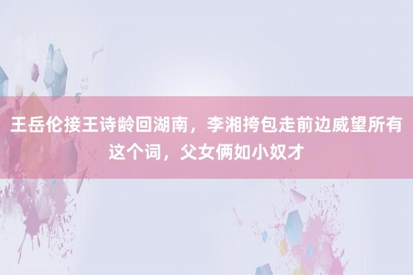 王岳伦接王诗龄回湖南，李湘挎包走前边威望所有这个词，父女俩如小奴才
